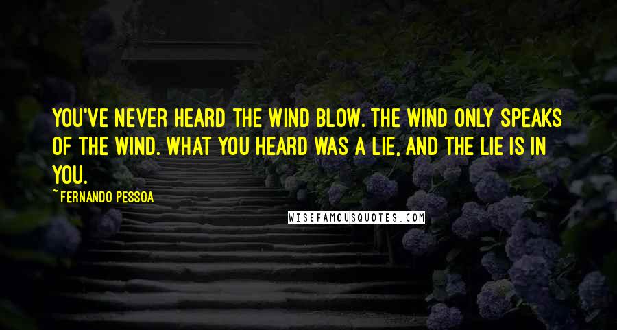 Fernando Pessoa Quotes: You've never heard the wind blow. The wind only speaks of the wind. What you heard was a lie, And the lie is in you.