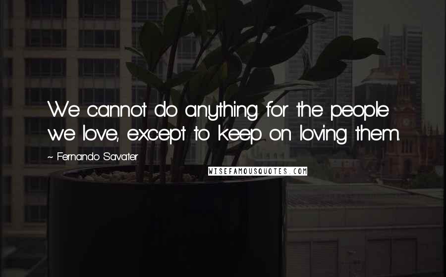 Fernando Savater Quotes: We cannot do anything for the people we love, except to keep on loving them.