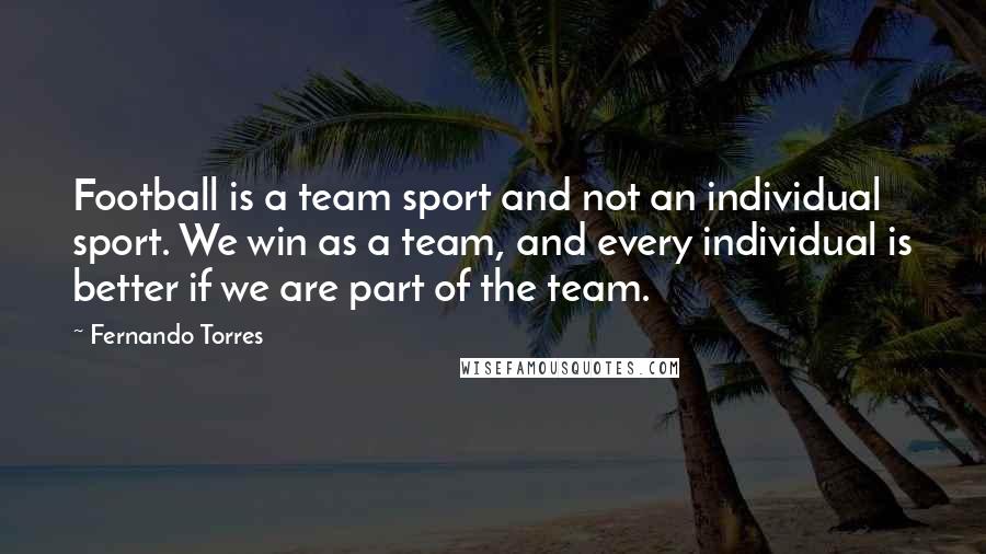 Fernando Torres Quotes: Football is a team sport and not an individual sport. We win as a team, and every individual is better if we are part of the team.