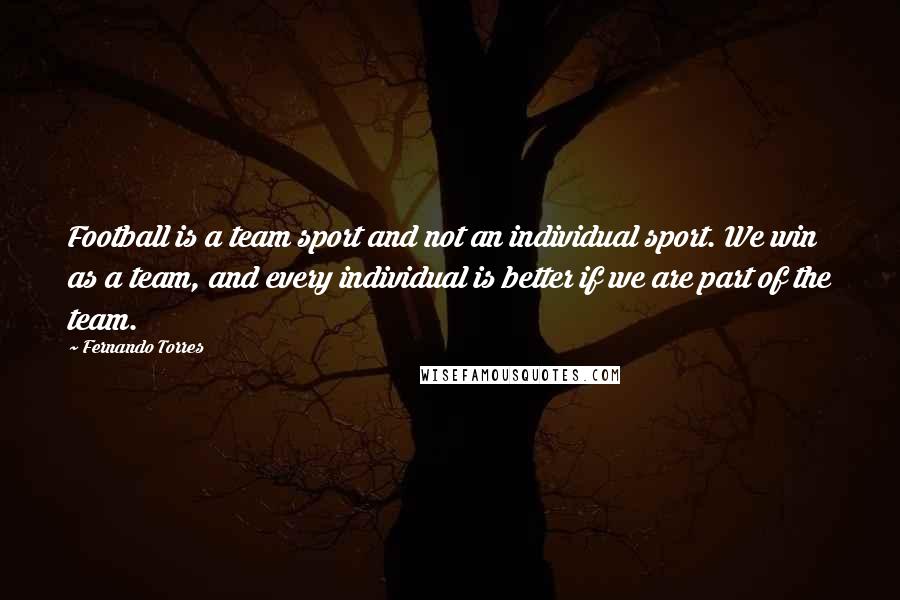 Fernando Torres Quotes: Football is a team sport and not an individual sport. We win as a team, and every individual is better if we are part of the team.