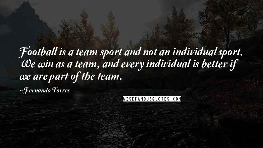 Fernando Torres Quotes: Football is a team sport and not an individual sport. We win as a team, and every individual is better if we are part of the team.
