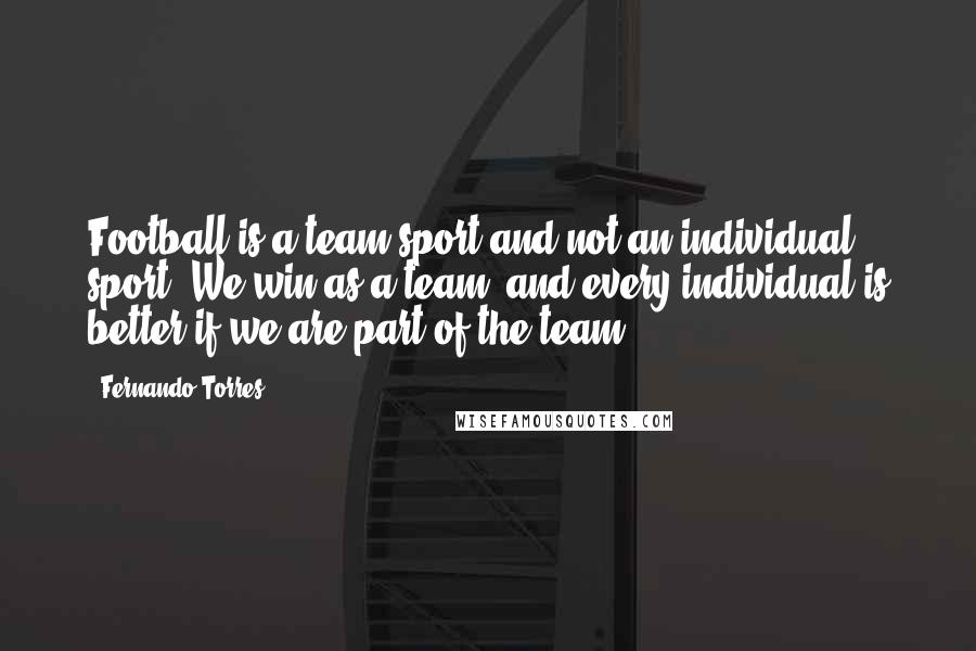 Fernando Torres Quotes: Football is a team sport and not an individual sport. We win as a team, and every individual is better if we are part of the team.