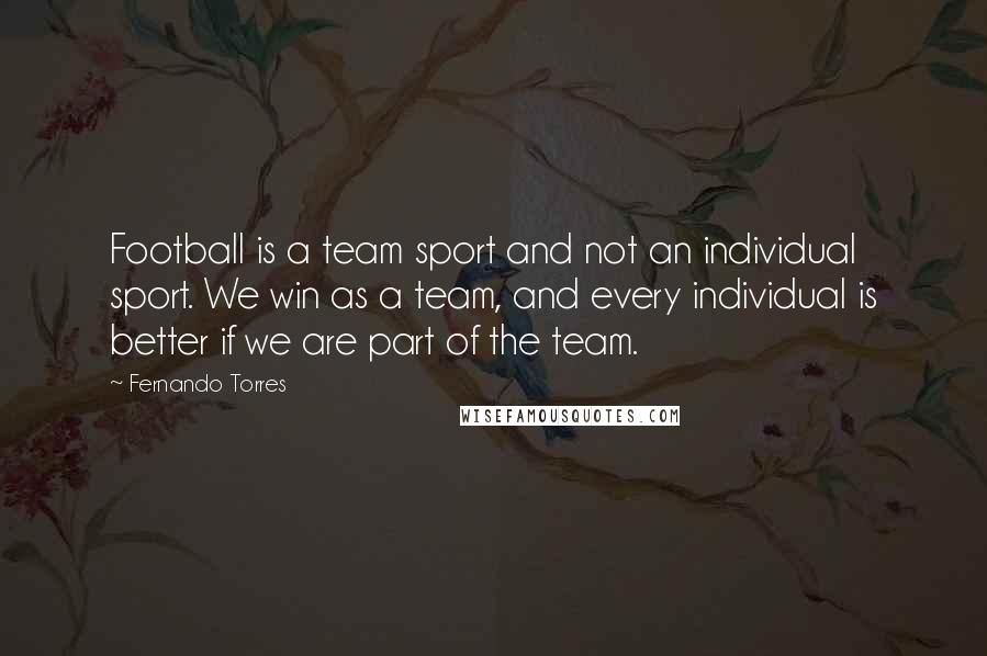 Fernando Torres Quotes: Football is a team sport and not an individual sport. We win as a team, and every individual is better if we are part of the team.