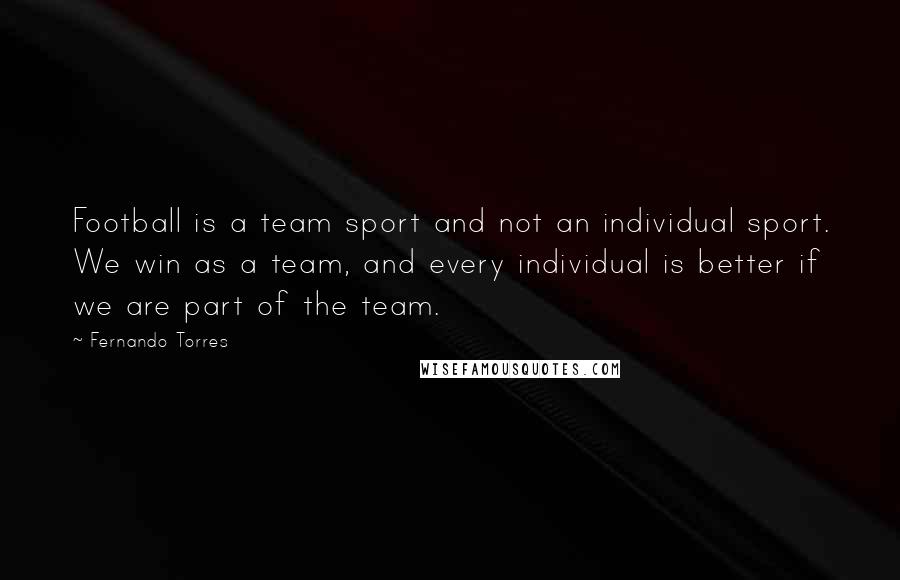 Fernando Torres Quotes: Football is a team sport and not an individual sport. We win as a team, and every individual is better if we are part of the team.