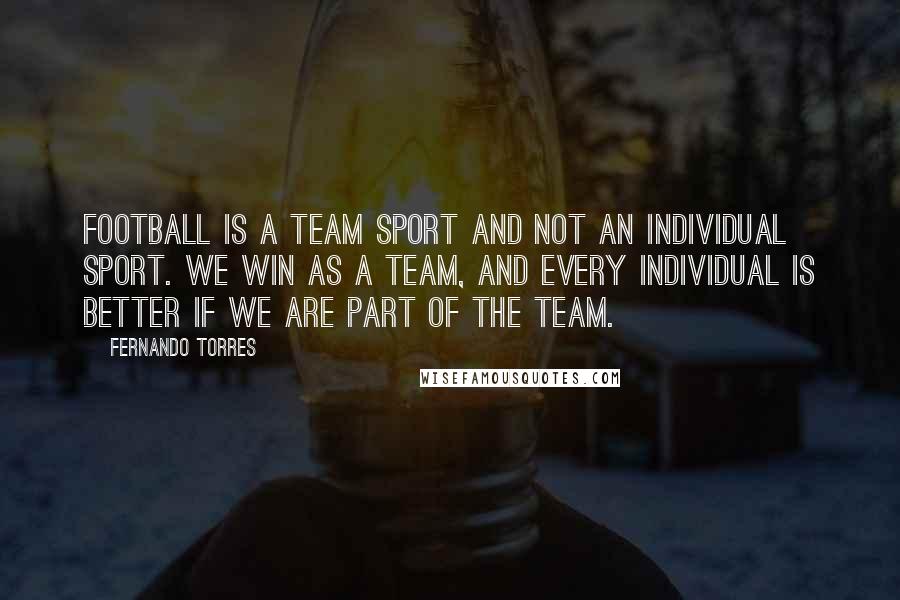 Fernando Torres Quotes: Football is a team sport and not an individual sport. We win as a team, and every individual is better if we are part of the team.