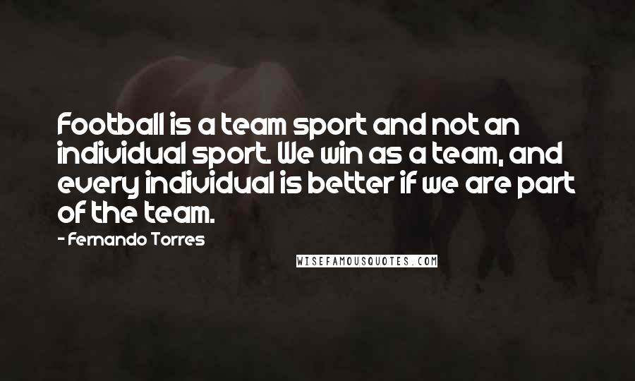 Fernando Torres Quotes: Football is a team sport and not an individual sport. We win as a team, and every individual is better if we are part of the team.