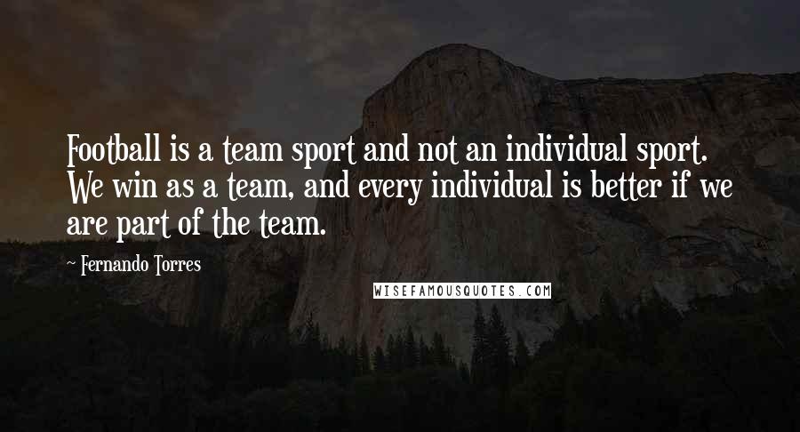 Fernando Torres Quotes: Football is a team sport and not an individual sport. We win as a team, and every individual is better if we are part of the team.