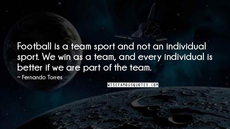 Fernando Torres Quotes: Football is a team sport and not an individual sport. We win as a team, and every individual is better if we are part of the team.