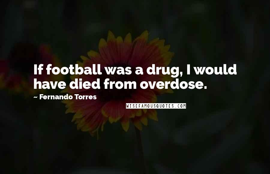 Fernando Torres Quotes: If football was a drug, I would have died from overdose.