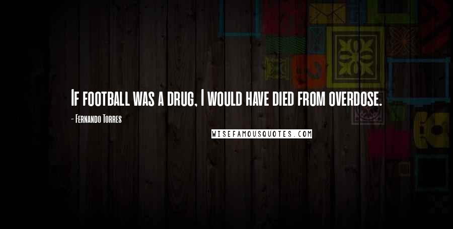 Fernando Torres Quotes: If football was a drug, I would have died from overdose.