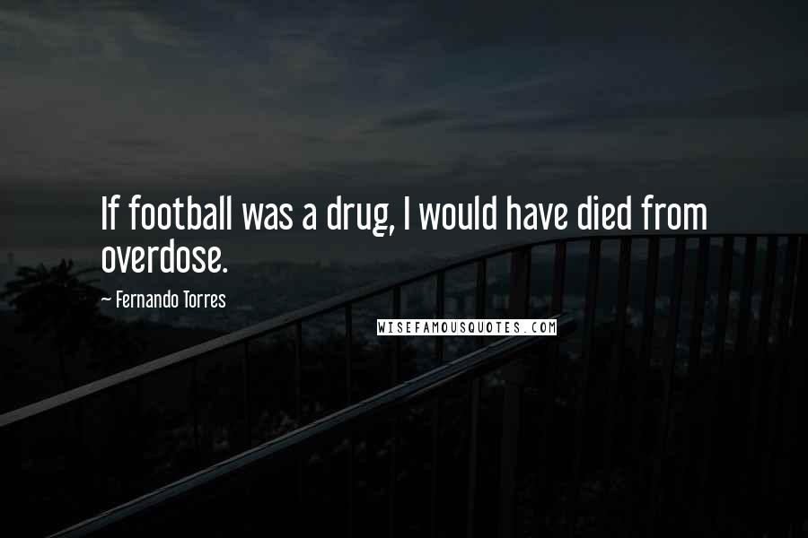 Fernando Torres Quotes: If football was a drug, I would have died from overdose.