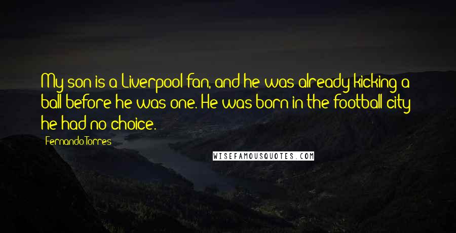 Fernando Torres Quotes: My son is a Liverpool fan, and he was already kicking a ball before he was one. He was born in the football city; he had no choice.