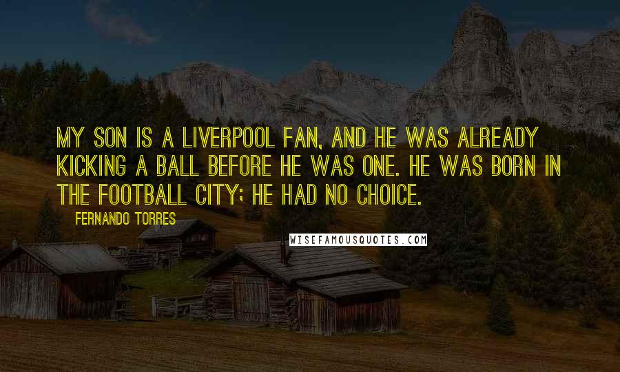 Fernando Torres Quotes: My son is a Liverpool fan, and he was already kicking a ball before he was one. He was born in the football city; he had no choice.