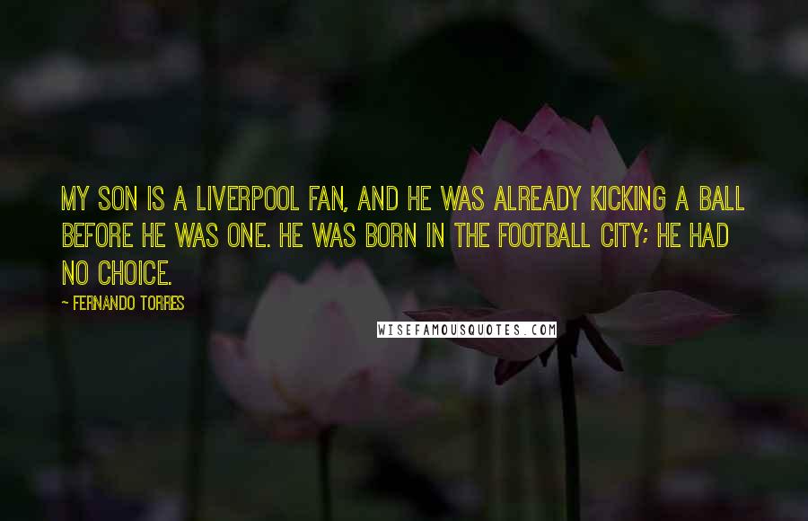 Fernando Torres Quotes: My son is a Liverpool fan, and he was already kicking a ball before he was one. He was born in the football city; he had no choice.