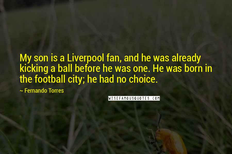 Fernando Torres Quotes: My son is a Liverpool fan, and he was already kicking a ball before he was one. He was born in the football city; he had no choice.