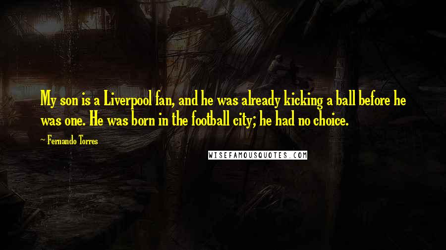 Fernando Torres Quotes: My son is a Liverpool fan, and he was already kicking a ball before he was one. He was born in the football city; he had no choice.