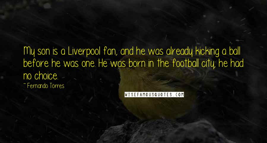 Fernando Torres Quotes: My son is a Liverpool fan, and he was already kicking a ball before he was one. He was born in the football city; he had no choice.