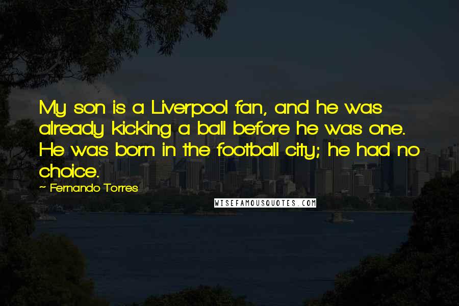 Fernando Torres Quotes: My son is a Liverpool fan, and he was already kicking a ball before he was one. He was born in the football city; he had no choice.