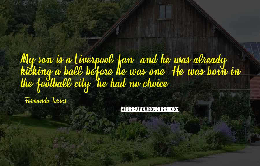 Fernando Torres Quotes: My son is a Liverpool fan, and he was already kicking a ball before he was one. He was born in the football city; he had no choice.