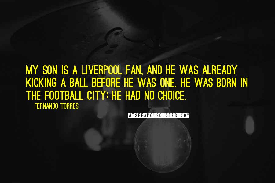 Fernando Torres Quotes: My son is a Liverpool fan, and he was already kicking a ball before he was one. He was born in the football city; he had no choice.