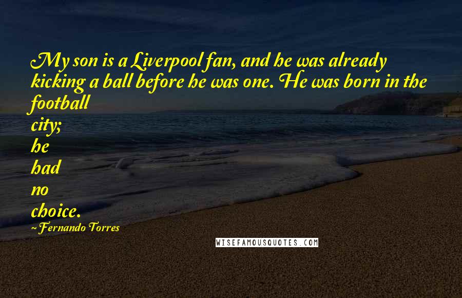 Fernando Torres Quotes: My son is a Liverpool fan, and he was already kicking a ball before he was one. He was born in the football city; he had no choice.