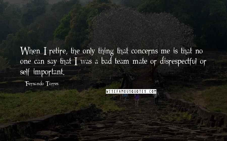 Fernando Torres Quotes: When I retire, the only thing that concerns me is that no one can say that I was a bad team-mate or disrespectful or self-important.