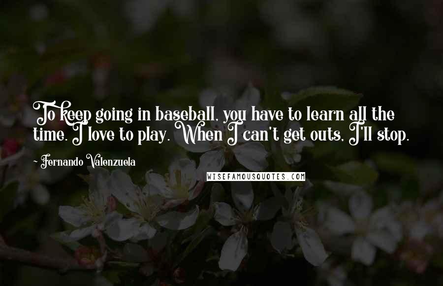 Fernando Valenzuela Quotes: To keep going in baseball, you have to learn all the time. I love to play. When I can't get outs, I'll stop.