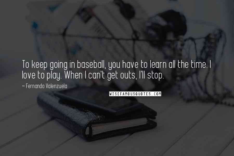 Fernando Valenzuela Quotes: To keep going in baseball, you have to learn all the time. I love to play. When I can't get outs, I'll stop.