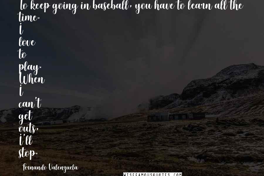 Fernando Valenzuela Quotes: To keep going in baseball, you have to learn all the time. I love to play. When I can't get outs, I'll stop.