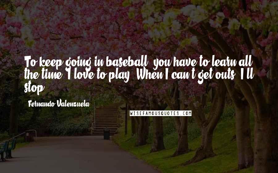 Fernando Valenzuela Quotes: To keep going in baseball, you have to learn all the time. I love to play. When I can't get outs, I'll stop.