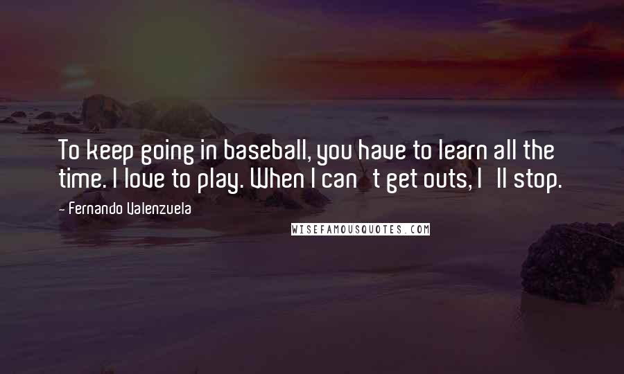 Fernando Valenzuela Quotes: To keep going in baseball, you have to learn all the time. I love to play. When I can't get outs, I'll stop.