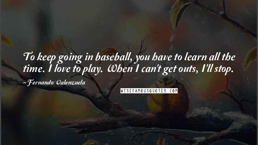Fernando Valenzuela Quotes: To keep going in baseball, you have to learn all the time. I love to play. When I can't get outs, I'll stop.