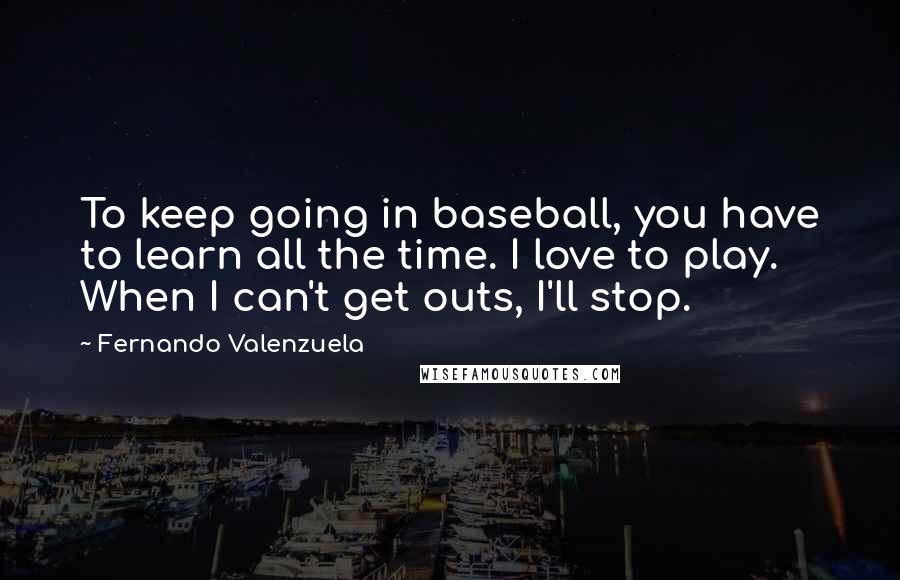 Fernando Valenzuela Quotes: To keep going in baseball, you have to learn all the time. I love to play. When I can't get outs, I'll stop.