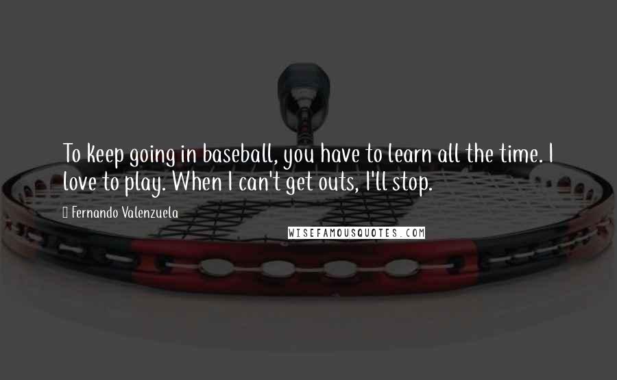 Fernando Valenzuela Quotes: To keep going in baseball, you have to learn all the time. I love to play. When I can't get outs, I'll stop.