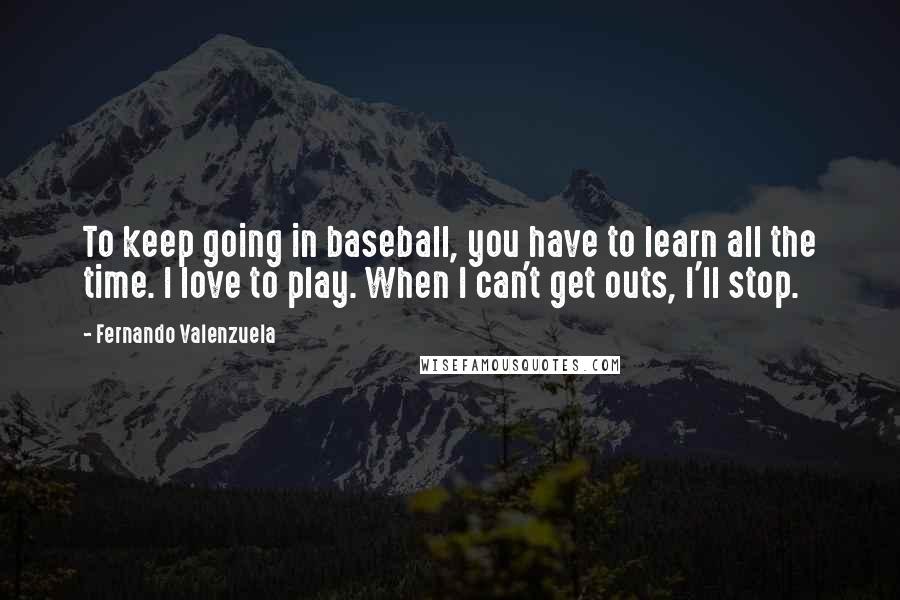 Fernando Valenzuela Quotes: To keep going in baseball, you have to learn all the time. I love to play. When I can't get outs, I'll stop.