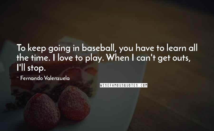 Fernando Valenzuela Quotes: To keep going in baseball, you have to learn all the time. I love to play. When I can't get outs, I'll stop.