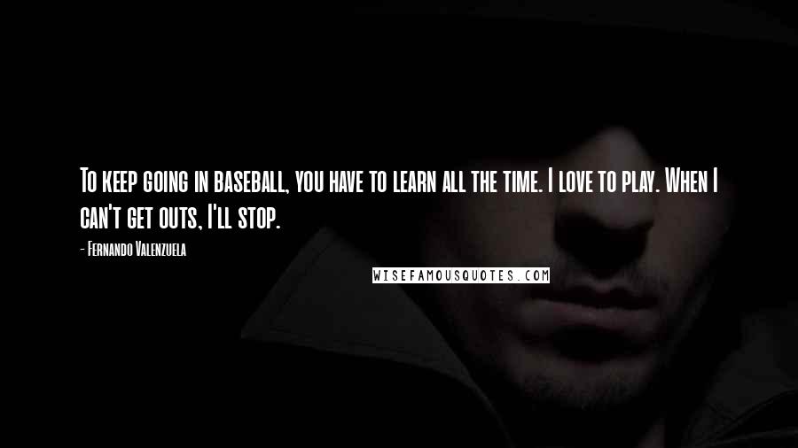 Fernando Valenzuela Quotes: To keep going in baseball, you have to learn all the time. I love to play. When I can't get outs, I'll stop.