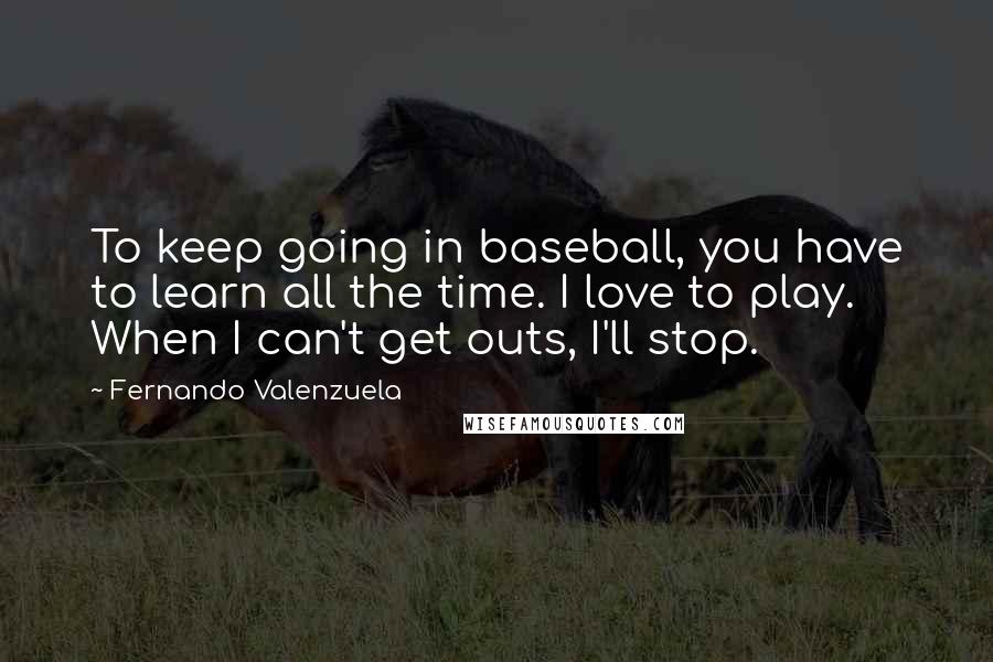 Fernando Valenzuela Quotes: To keep going in baseball, you have to learn all the time. I love to play. When I can't get outs, I'll stop.