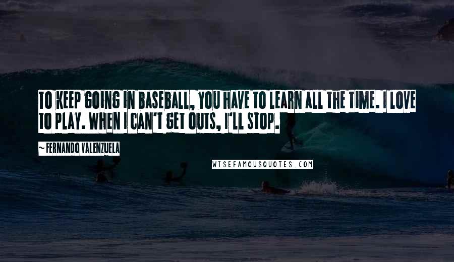 Fernando Valenzuela Quotes: To keep going in baseball, you have to learn all the time. I love to play. When I can't get outs, I'll stop.