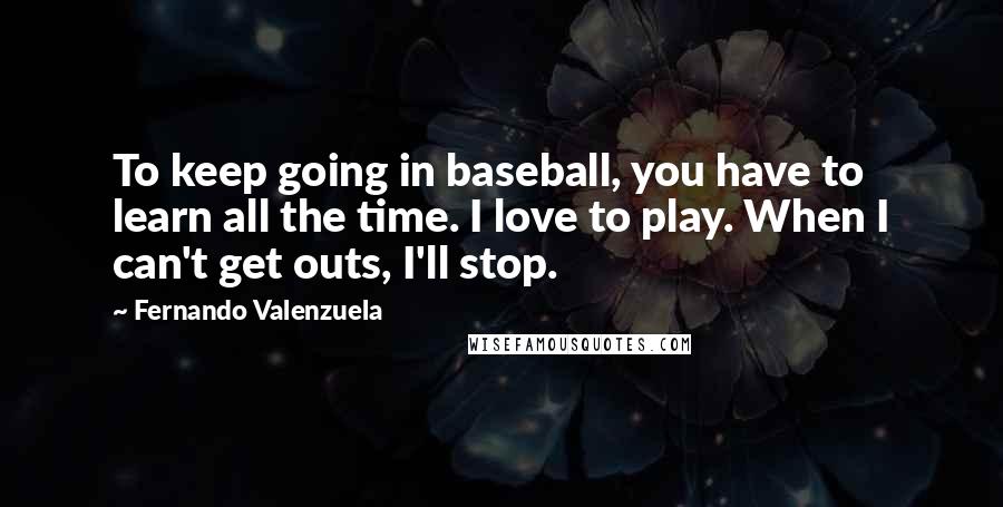 Fernando Valenzuela Quotes: To keep going in baseball, you have to learn all the time. I love to play. When I can't get outs, I'll stop.