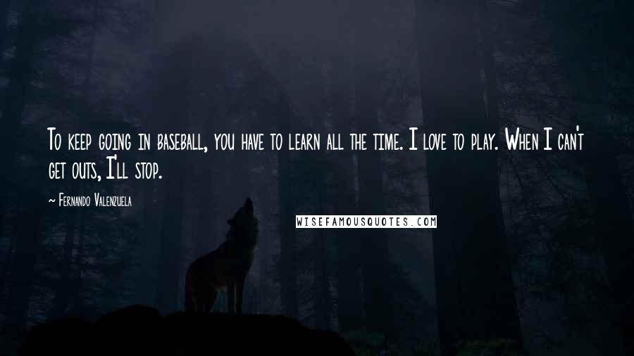 Fernando Valenzuela Quotes: To keep going in baseball, you have to learn all the time. I love to play. When I can't get outs, I'll stop.