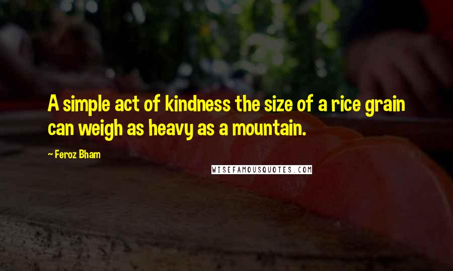 Feroz Bham Quotes: A simple act of kindness the size of a rice grain can weigh as heavy as a mountain.