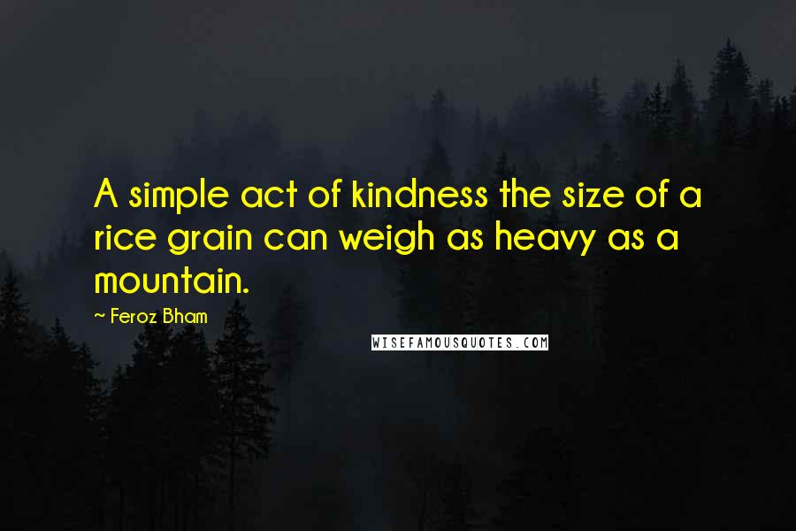 Feroz Bham Quotes: A simple act of kindness the size of a rice grain can weigh as heavy as a mountain.