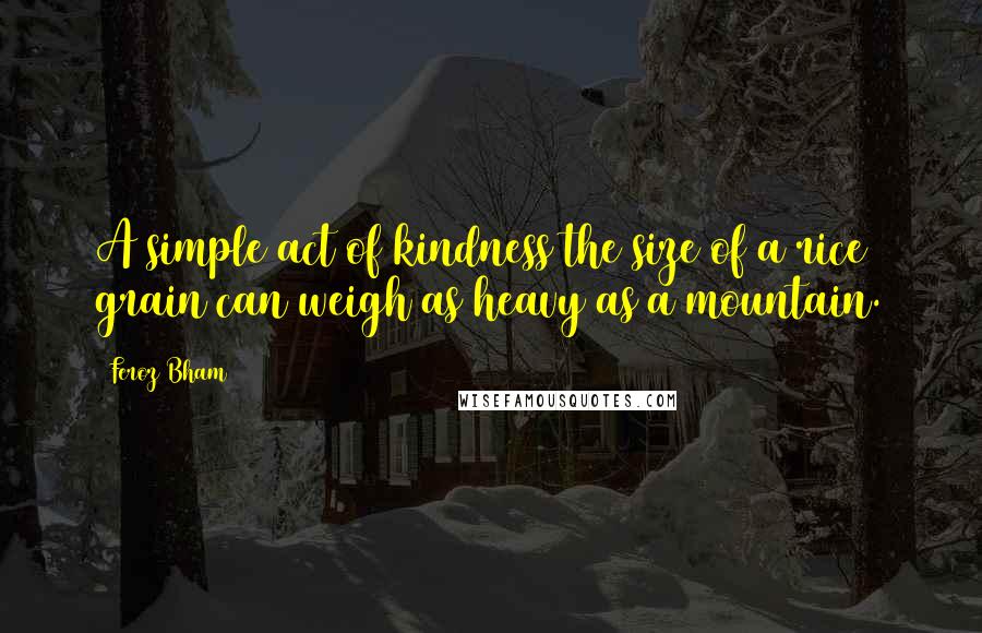 Feroz Bham Quotes: A simple act of kindness the size of a rice grain can weigh as heavy as a mountain.