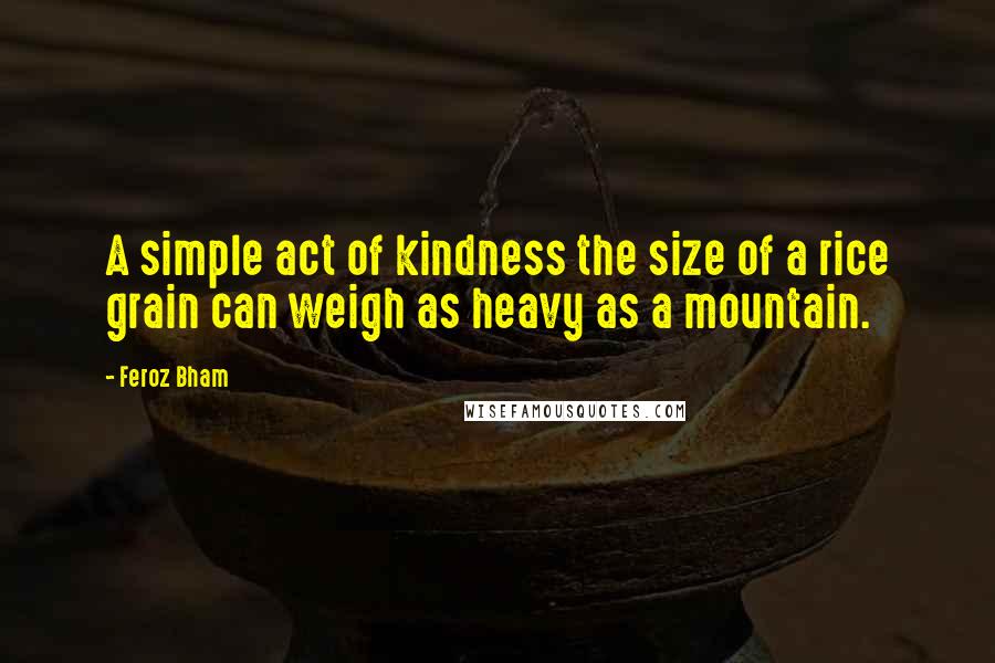 Feroz Bham Quotes: A simple act of kindness the size of a rice grain can weigh as heavy as a mountain.