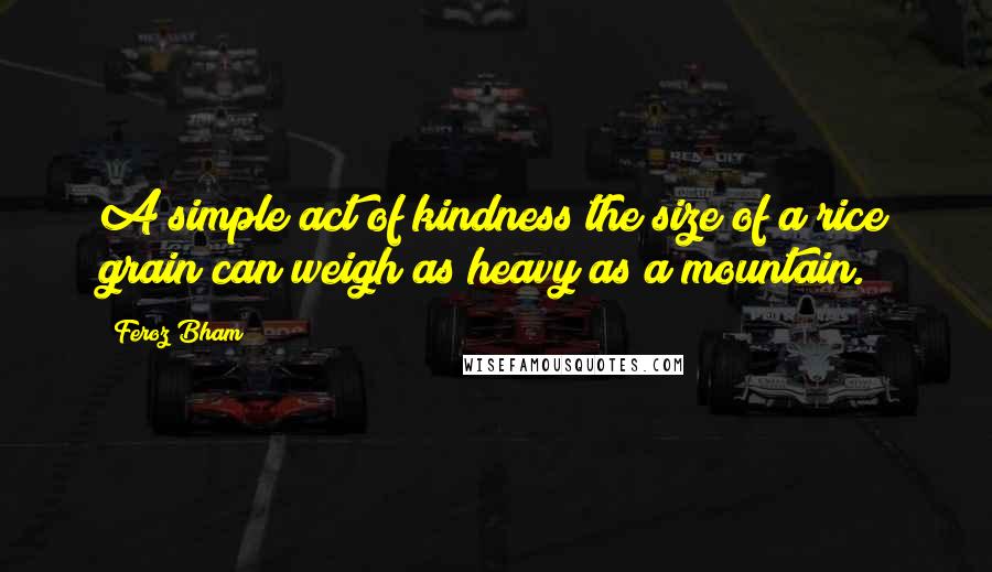 Feroz Bham Quotes: A simple act of kindness the size of a rice grain can weigh as heavy as a mountain.