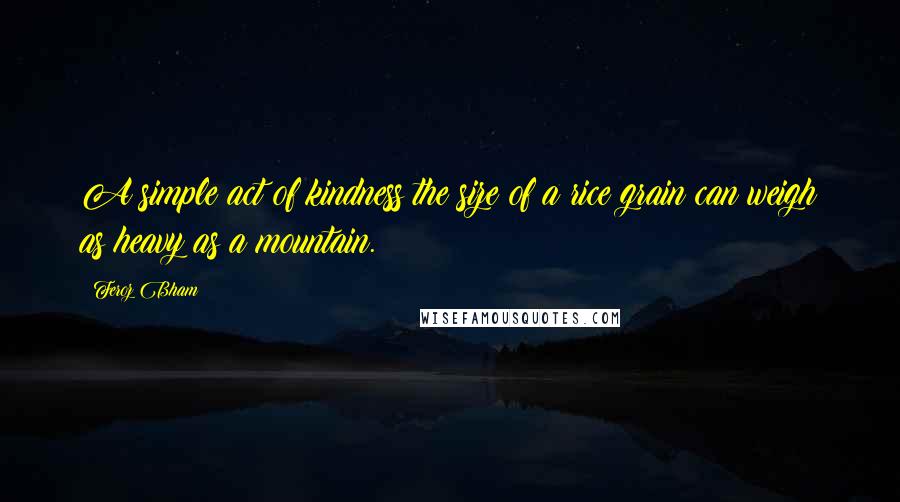 Feroz Bham Quotes: A simple act of kindness the size of a rice grain can weigh as heavy as a mountain.