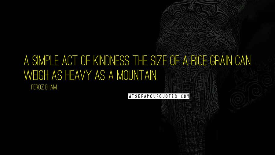 Feroz Bham Quotes: A simple act of kindness the size of a rice grain can weigh as heavy as a mountain.