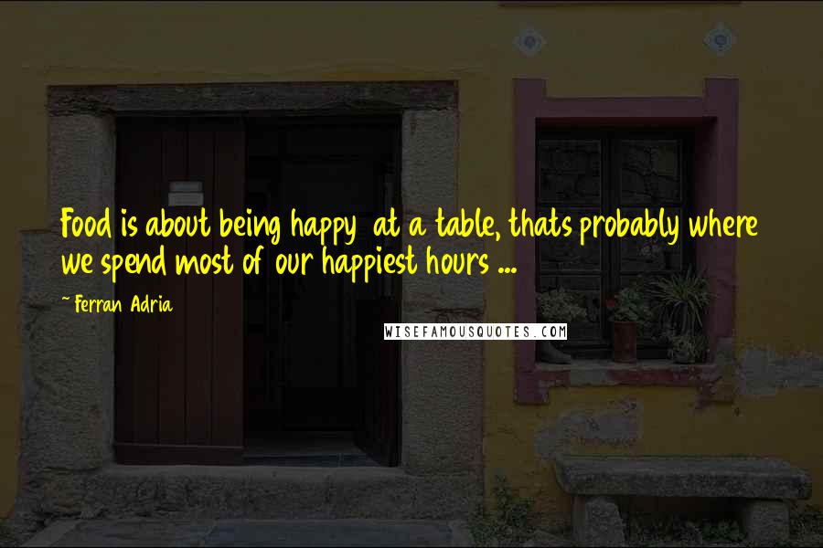 Ferran Adria Quotes: Food is about being happy  at a table, thats probably where we spend most of our happiest hours ...