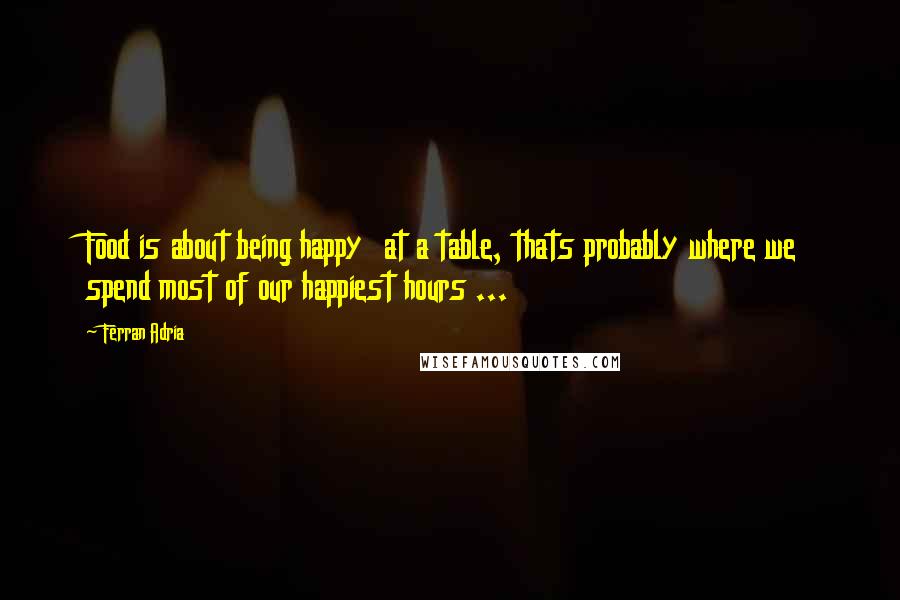 Ferran Adria Quotes: Food is about being happy  at a table, thats probably where we spend most of our happiest hours ...